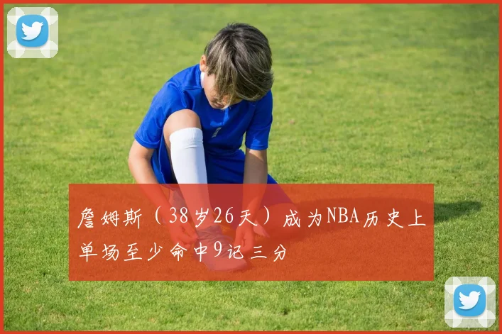 詹姆斯（38岁26天）成为NBA历史上单场至少命中9记三分