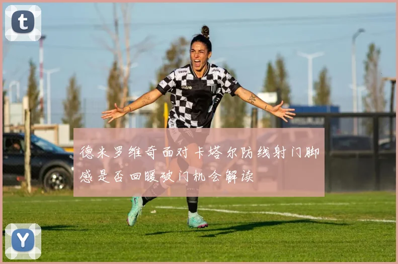 德米罗维奇面对卡塔尔防线射门脚感是否回暖破门机会解读