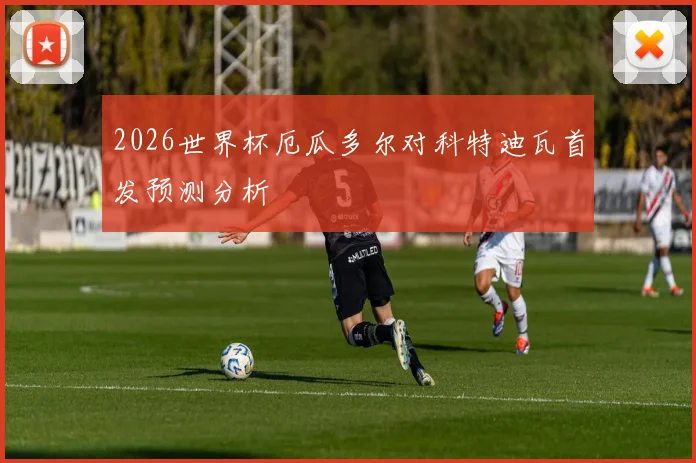 2026世界杯厄瓜多尔对科特迪瓦首发预测分析