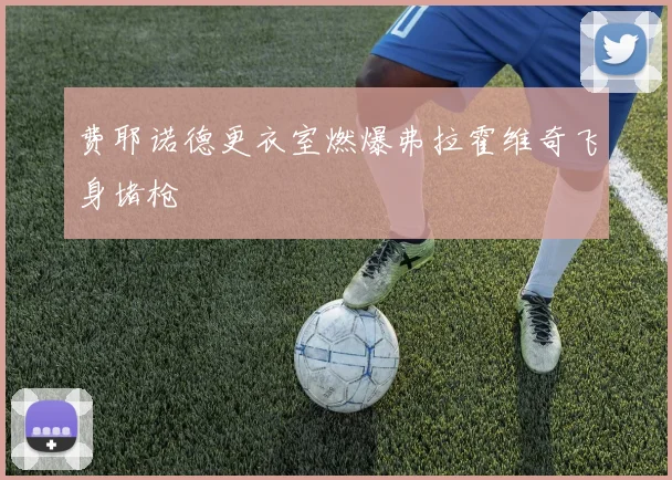 费耶诺德更衣室燃爆弗拉霍维奇飞身堵枪
