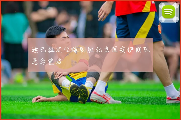 迪巴拉定位球制胜北京国安伊朗队悬念重启