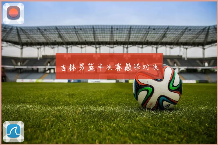 吉林男篮半决赛巅峰对决