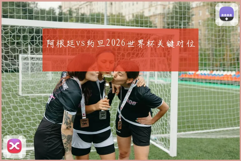 阿根廷vs约旦2026世界杯关键对位