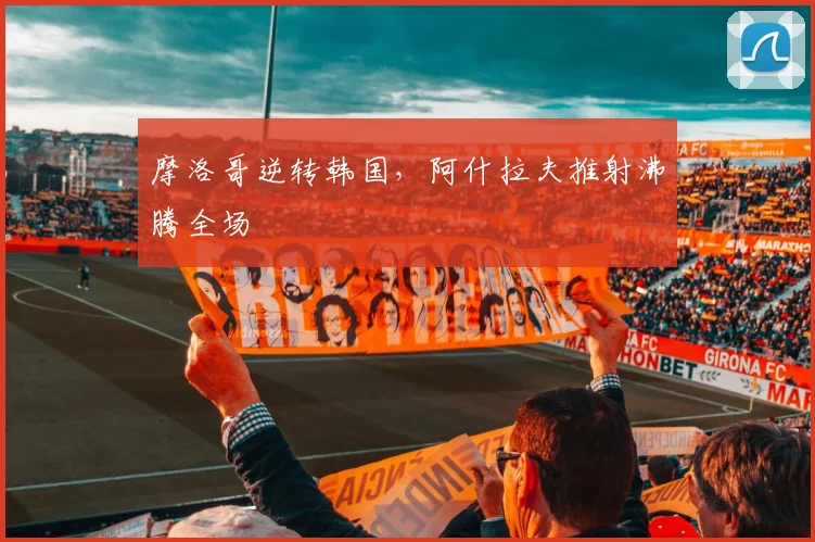 摩洛哥逆转韩国，阿什拉夫推射沸腾全场