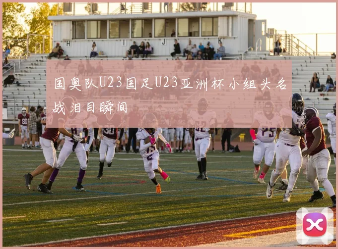 国奥队U23国足U23亚洲杯小组头名战泪目瞬间