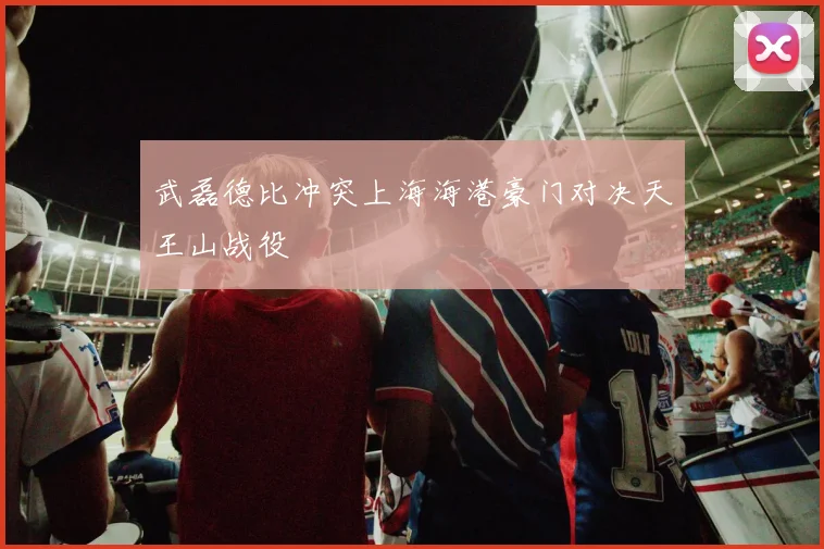武磊德比冲突上海海港豪门对决天王山战役