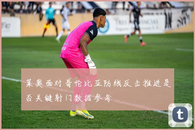 莱奥面对哥伦比亚防线反击推进是否关键射门数据参考