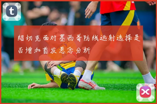 绍切克面对墨西哥防线远射选择是否增加首发悬念分析