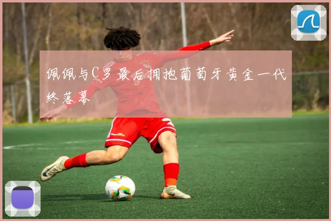 佩佩与C罗最后拥抱葡萄牙黄金一代终落幕