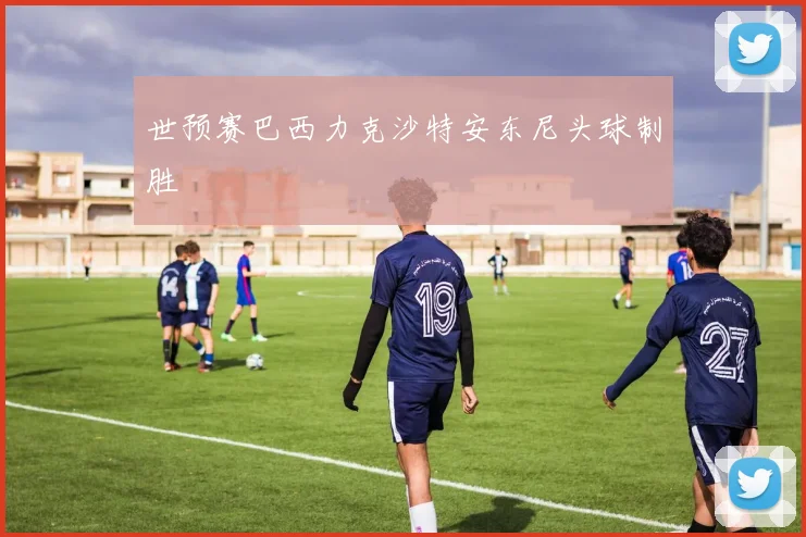 世预赛巴西力克沙特安东尼头球制胜