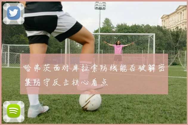 哈弗茨面对库拉索防线能否破解密集防守反击核心看点