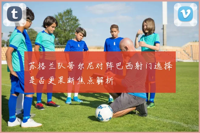 苏格兰队蒂尔尼对阵巴西射门选择是否更果断焦点解析