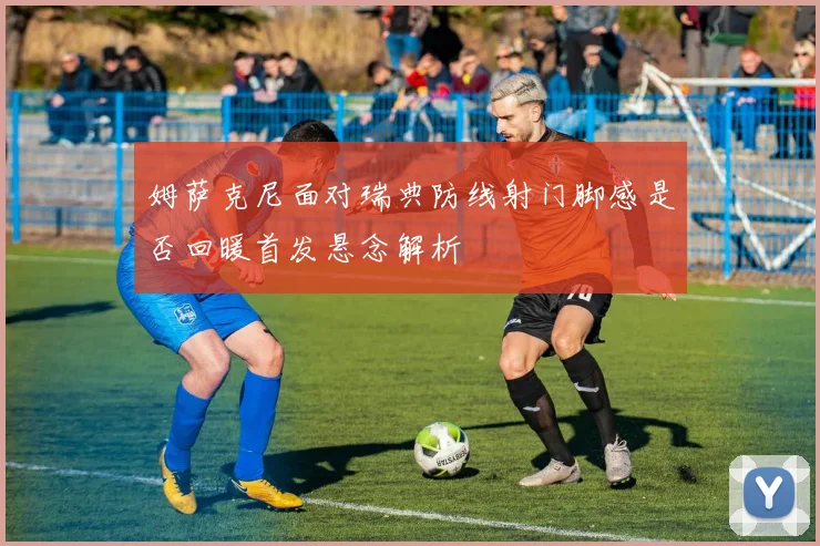 姆萨克尼面对瑞典防线射门脚感是否回暖首发悬念解析