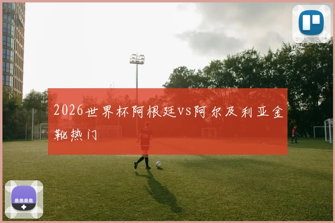 2026世界杯阿根廷vs阿尔及利亚金靴热门