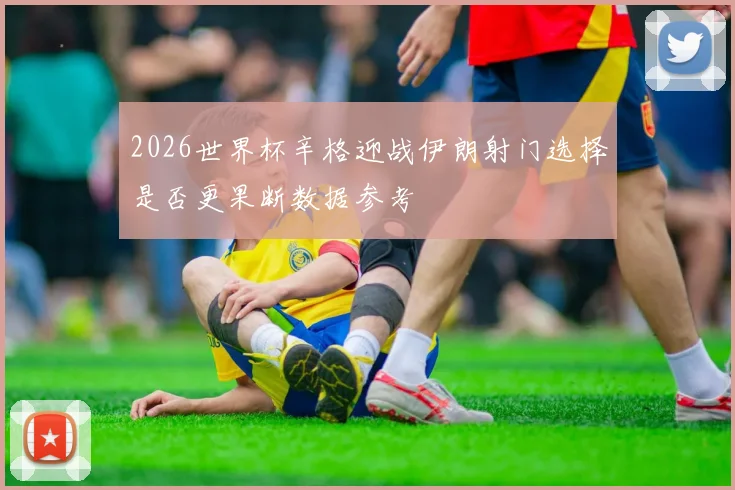 2026世界杯辛格迎战伊朗射门选择是否更果断数据参考