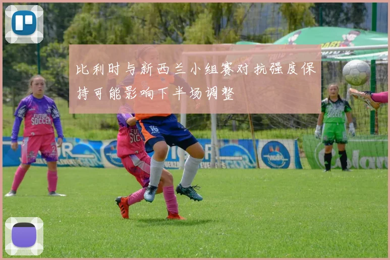 比利时与新西兰小组赛对抗强度保持可能影响下半场调整