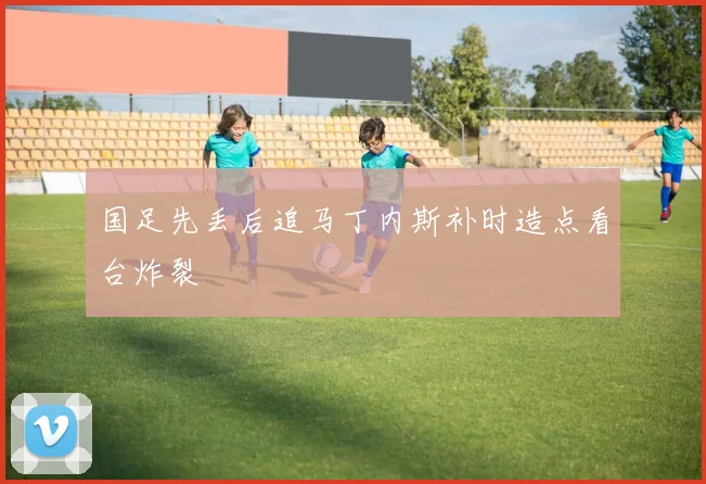 国足先丢后追马丁内斯补时造点看台炸裂