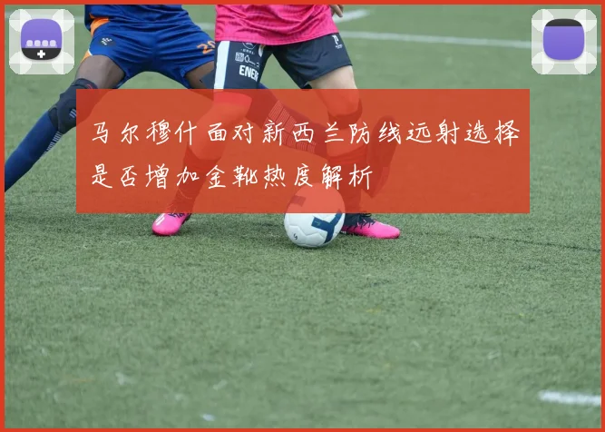 马尔穆什面对新西兰防线远射选择是否增加金靴热度解析