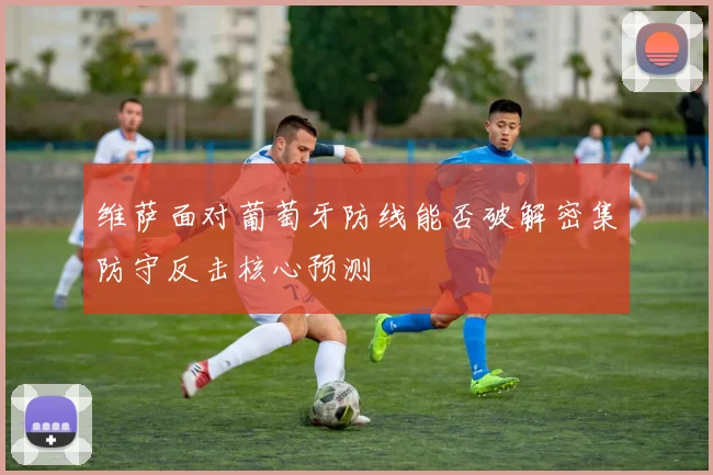 维萨面对葡萄牙防线能否破解密集防守反击核心预测