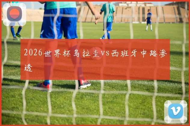 2026世界杯乌拉圭vs西班牙中路渗透