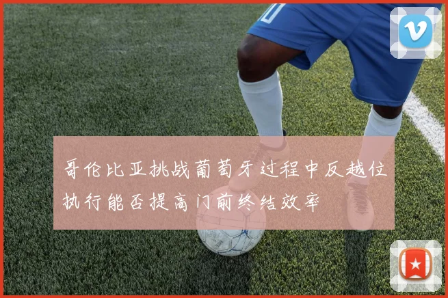 哥伦比亚挑战葡萄牙过程中反越位执行能否提高门前终结效率