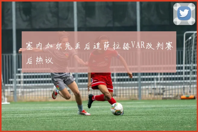 塞内加尔先丢后追萨拉赫VAR改判赛后热议