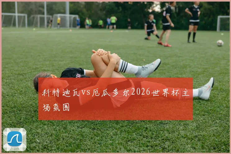 科特迪瓦vs厄瓜多尔2026世界杯主场氛围