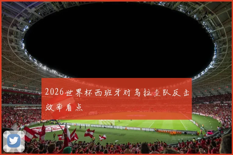 2026世界杯西班牙对乌拉圭队反击效率看点