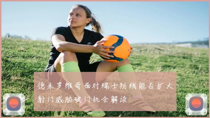 德米罗维奇面对瑞士防线能否扩大射门威胁破门机会解读