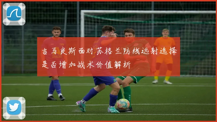 吉马良斯面对苏格兰防线远射选择是否增加战术价值解析