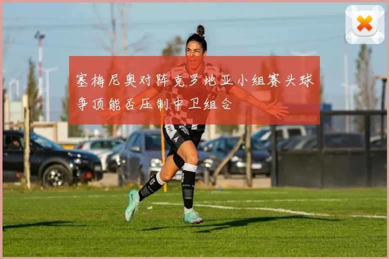 塞梅尼奥对阵克罗地亚小组赛头球争顶能否压制中卫组合