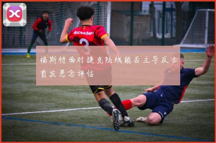 福斯特面对捷克防线能否主导反击首发悬念评估
