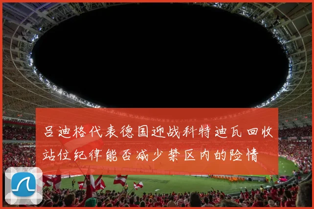 吕迪格代表德国迎战科特迪瓦回收站位纪律能否减少禁区内的险情