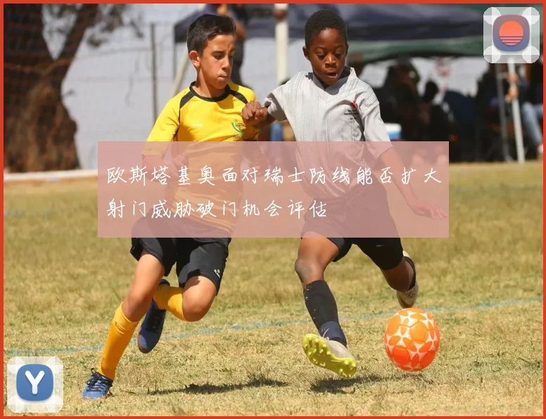 欧斯塔基奥面对瑞士防线能否扩大射门威胁破门机会评估