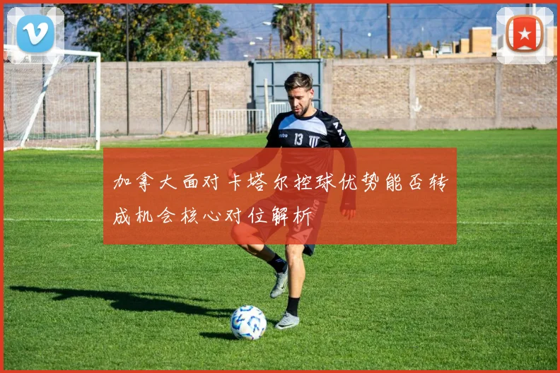 加拿大面对卡塔尔控球优势能否转成机会核心对位解析