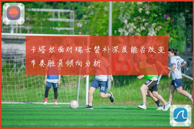 卡塔尔面对瑞士替补深度能否改变节奏胜负倾向分析