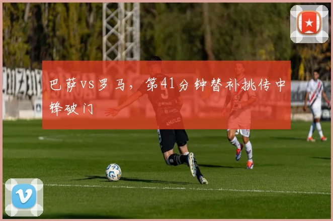 巴萨vs罗马,第41分钟替补挑传中锋破门