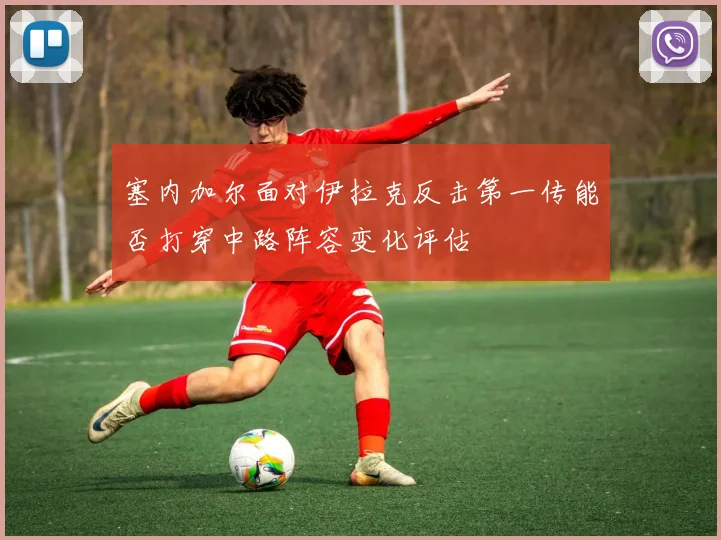 塞内加尔面对伊拉克反击第一传能否打穿中路阵容变化评估