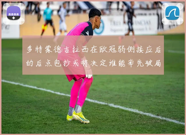 多特蒙德吉拉西在欧冠弱侧接应后的后点包抄或将决定谁能率先破局