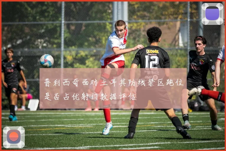 普利西奇面对土耳其防线禁区跑位是否占优射门数据评估