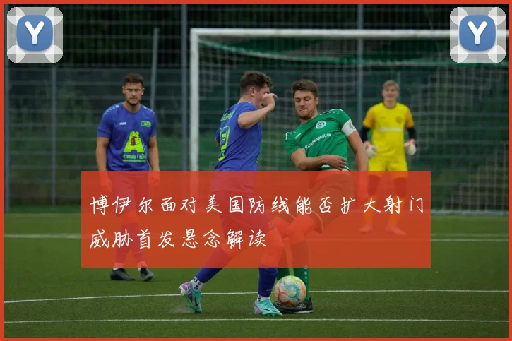 博伊尔面对美国防线能否扩大射门威胁首发悬念解读