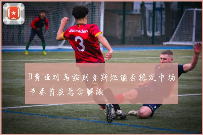 B费面对乌兹别克斯坦能否稳定中场节奏首发悬念解读