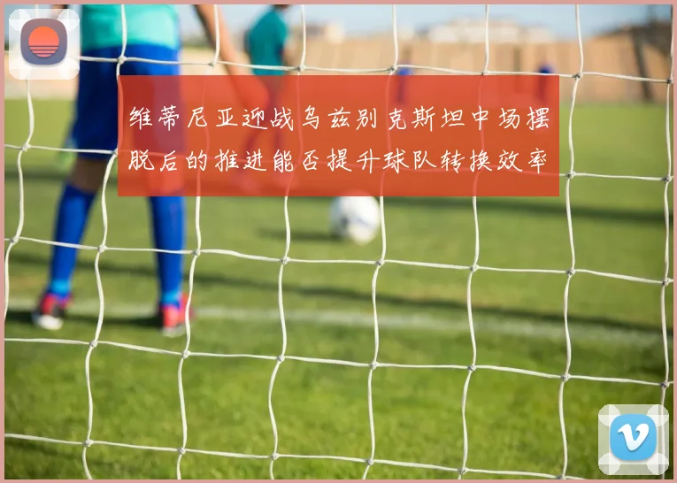 维蒂尼亚迎战乌兹别克斯坦中场摆脱后的推进能否提升球队转换效率