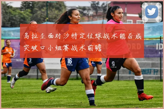乌拉圭面对沙特定位球战术能否成突破口小组赛战术前瞻