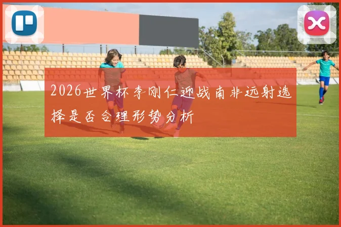 2026世界杯李刚仁迎战南非远射选择是否合理形势分析