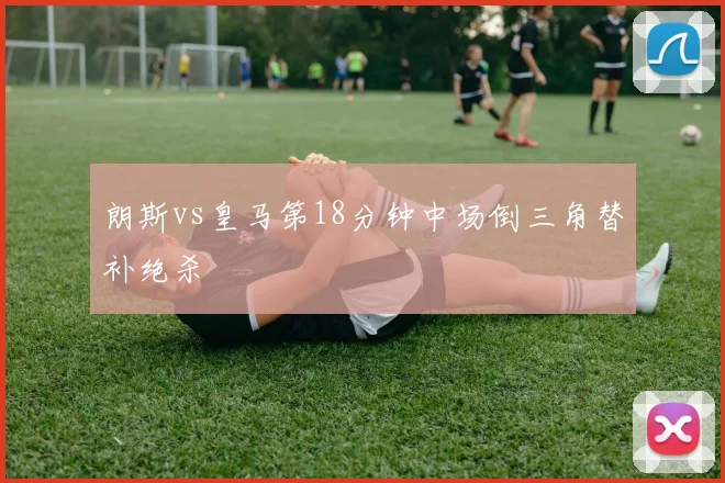 朗斯vs皇马第18分钟中场倒三角替补绝杀