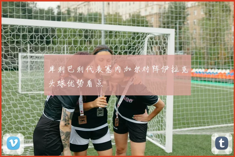 库利巴利代表塞内加尔对阵伊拉克头球优势看点
