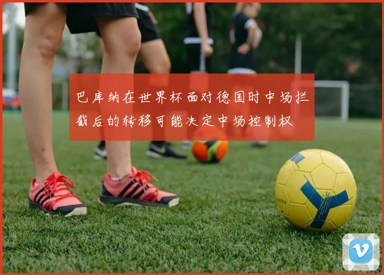 巴库纳在世界杯面对德国时中场拦截后的转移可能决定中场控制权