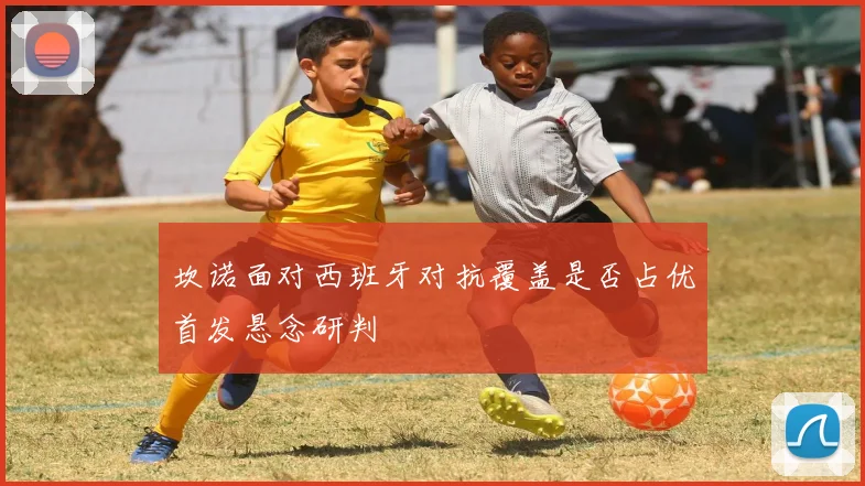 坎诺面对西班牙对抗覆盖是否占优首发悬念研判